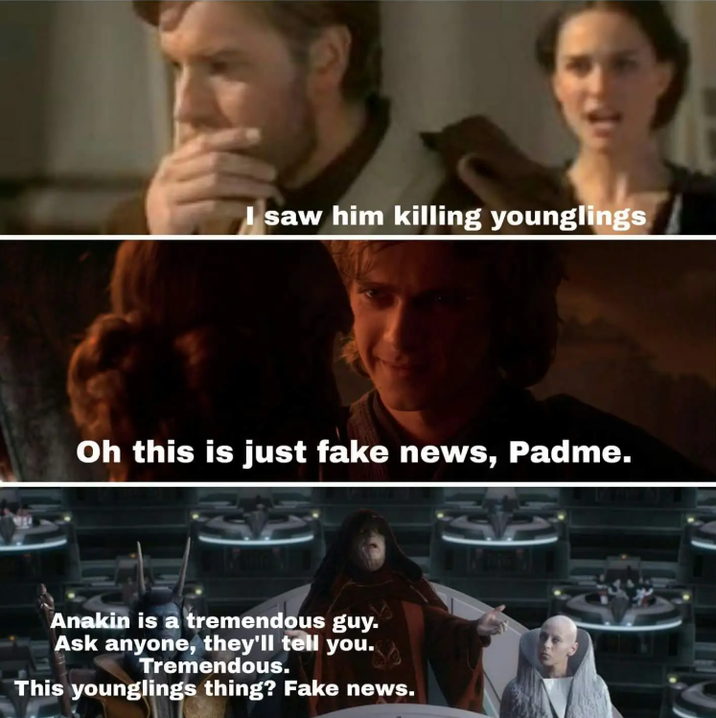 saw him killing younglings Oh this is just fake news, Padme. Anakin is a tremendous guy. Ask anyone, they'll tell you. Tremendous. This younglings thing? Fake news.