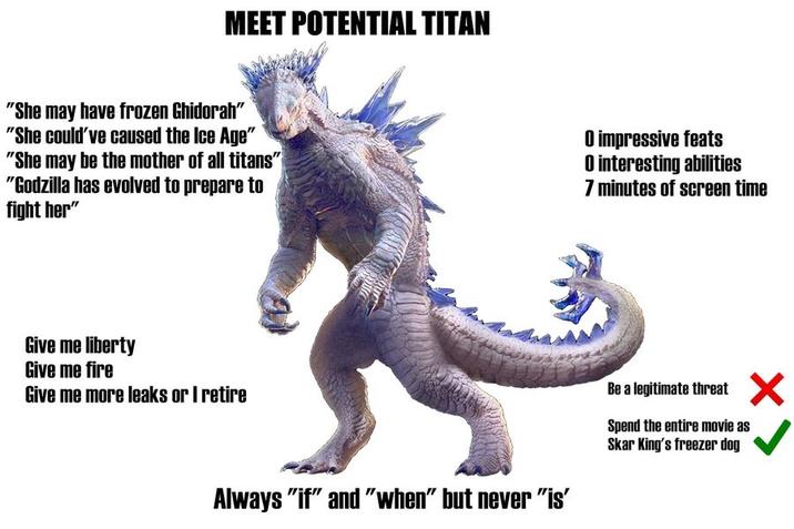 MEET POTENTIAL TITAN "She may have frozen Ghidorah" "She could've caused the Ice Age" "She may be the mother of all titans" "Godzilla has evolved to prepare to fight her" O impressive feats O interesting abilities 7 minutes of screen time Give me liberty Give me fire Give me more leaks or I retire Always "if" and "when" but never "is" Be a legitimate threat ✗ Spend the entire movie as Skar King's freezer dog
