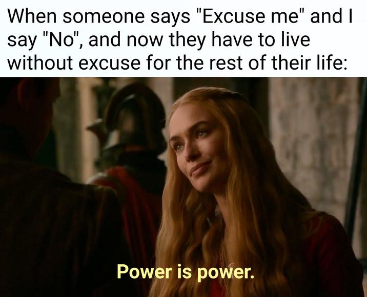 When someone says "Excuse me" and I say "No", and now they have to live without excuse for the rest of their life: Power is power.