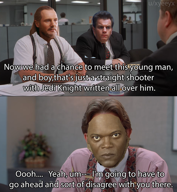 u/xyeeyx Now we had a chance to meet this young man, and boy,that's just a straight shooter with Jedi Knight written all over him. Oooh.... Yeah, um-- I'm going to have to go ahead and sort of disagree with you there.