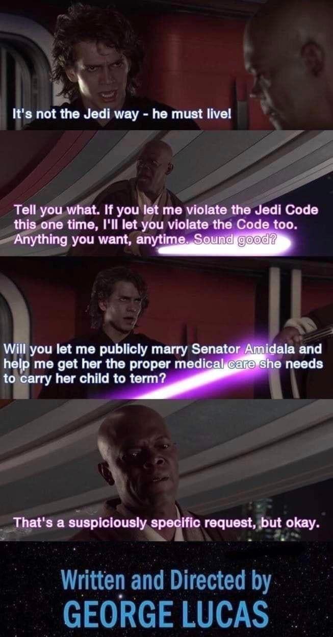 It's not the Jedi way - he must live! Tell you what. If you let me violate the Jedi Code this one time, I'll let you violate the Code too. Anything you want, anytime. Sound good? Will you let me publicly marry Senator Amidala and help me get her the proper medical care she needs to carry her child to term? That's a suspiciously specific request, but okay. Written and Directed by GEORGE LUCAS