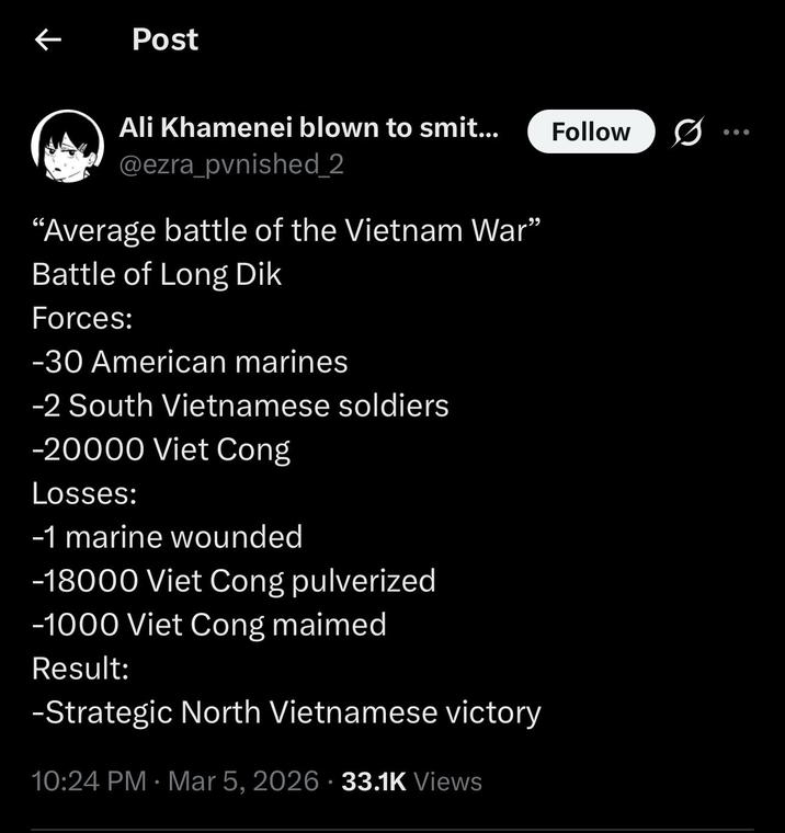 ← Post Ali Khamenei blown to smit... @ezra_pvnished_2 "Average battle of the Vietnam War" Battle of Long Dik Forces: -30 American marines -2 South Vietnamese soldiers -20000 Viet Cong Losses: -1 marine wounded -18000 Viet Cong pulverized -1000 Viet Cong maimed Result: -Strategic North Vietnamese victory 10:24 PM · Mar 5, 2026 33.1K Views • Follow