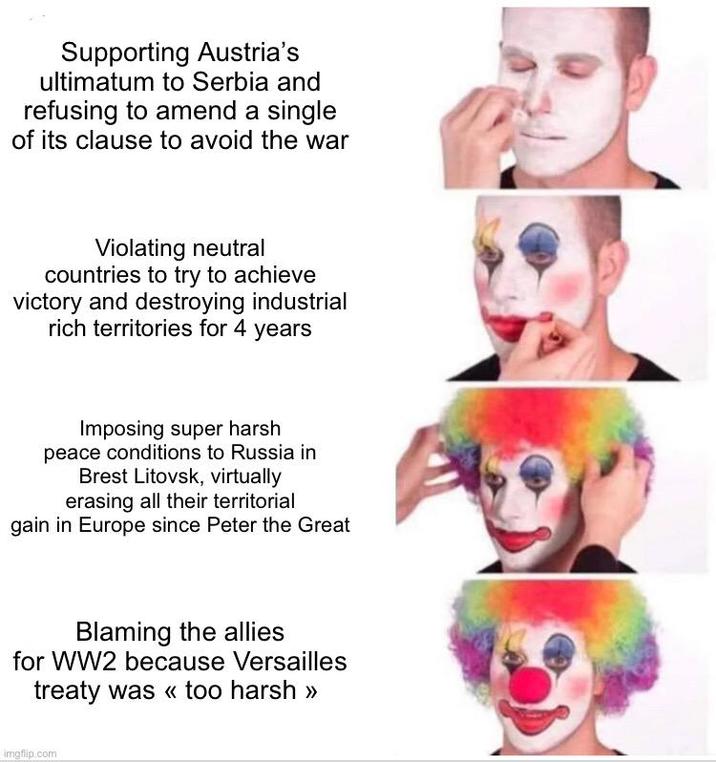 Supporting Austria's ultimatum to Serbia and refusing to amend a single of its clause to avoid the war Violating neutral countries to try to achieve victory and destroying industrial rich territories for 4 years Imposing super harsh peace conditions to Russia in Brest Litovsk, virtually erasing all their territorial gain in Europe since Peter the Great Blaming the allies for WW2 because Versailles treaty was << too harsh >> imgflip.com