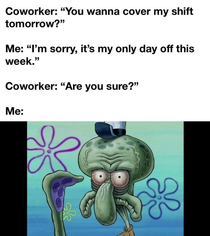Coworker: "You wanna cover my shift tomorrow?" Me: "I'm sorry, it's my only day off this week." Coworker: "Are you sure?" Me: