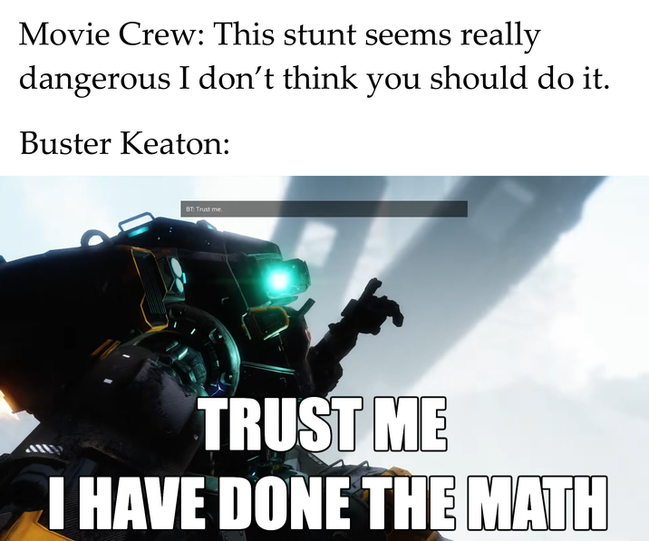 Movie Crew: This stunt seems really dangerous I don't think you should do it. Buster Keaton: BT: Trust me. TRUST ME I HAVE DONE THE MATH