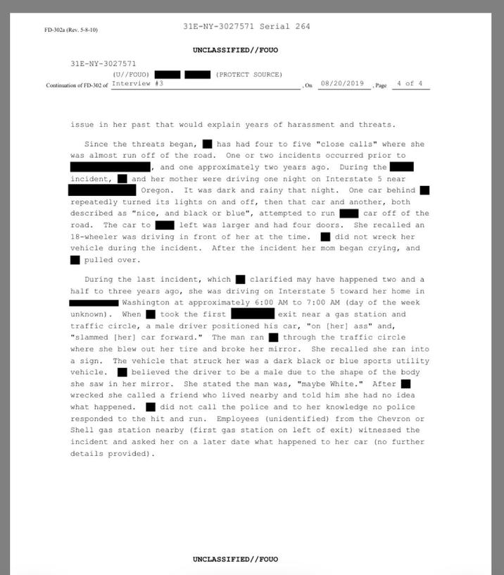 FD-302a (Rev. 5-8-10) 31E-NY-3027571 31E-NY-3027571 Serial 264 UNCLASSIFIED//FOUO (U//FOUO) (PROTECT SOURCE) Continuation of FD-302 of Interview #3 On 08/20/2019 4 of 4 Page issue in her past that would explain years of harassment and threats. Since the threats began, incident, has had four to five "close calls" where she was almost run off of the road.. One or two incidents occurred prior to and one approximately two years ago. During the and her mother were driving one night on Interstate 5 near Oregon. It was dark and rainy that night. One car behind repeatedly turned its lights on and off, then that car and another, both described as "nice, and black or blue", attempted to run left was larger and had four doors. road.. The car to car off of the She recalled an 18-wheeler was driving in front of her at the time. did not wreck her vehicle during the incident. After the incident her mom began crying, and pulled over. During the last incident, which clarified may have happened two and a half to three years ago, she was driving on Interstate 5 toward her home in Washington at approximately 6:00 AM to 7:00 AM (day of the week took the first. exit near a gas station and unknown). When traffic circle, a male driver positioned his car, "on [her] ass" and, "slammed [her] car forward." The man ran through the traffic circle where she blew out her tire and broke her mirror. She recalled she ran into vehicle. a sign. The vehicle that struck her was a dark black or blue sports utility believed the driver to be a male due to the shape of the body. she saw in her mirror. She stated the man was, "maybe White." After wrecked she called a friend who lived nearby and told him she had no idea. what happened. did not call the police and to her knowledge no police responded to the hit and run. Employees (unidentified) from the Chevron or Shell gas station nearby (first gas station on left of exit) witnessed the incident and asked her on a later date what happened to her car (no further details provided). UNCLASSIFIED//FOUO