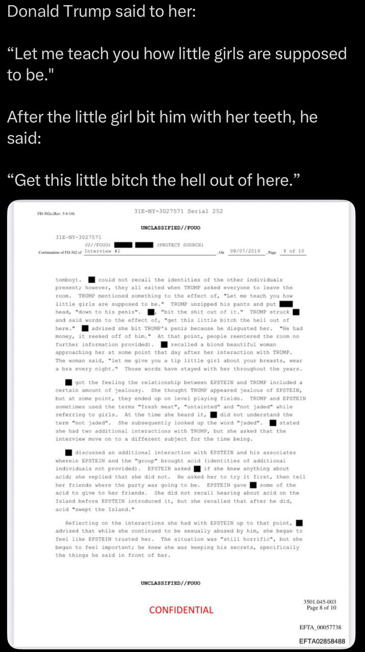Donald Trump said to her: "Let me teach you how little girls are supposed to be." After the little girl bit him with her teeth, he said: "Get this little bitch the hell out of here." FD-302a (Rev. 5-8-10) 31E-NY-3027571 31E-NY-3027571 Serial 252 UNCLASSIFIED//FOUO (U//FQUO) (PROTECT SOURCE) Continuation of FD-302 of Interview #2 On 08/07/2019 8 of 10 Page tomboy). room. could not recall the identities of the other individuals present; however, they all exited when TRUMP asked everyone to leave the TRUMP mentioned something to the effect of, "Let me teach you how little girls are supposed to be." TRUMP unzipped his pants and put head, "down to his penis". "bit the s--- out of it." TRUMP struck and said words to the effect of, "get this little bitch the hell out of here." advised she bit TRUMP's penis because he disgusted her. "He had money, it reeked off of him." At that point, people reentered the room no further information provided). recalled a blond beautiful woman approaching her at some point that day after her interaction with TRUMP. The woman said, "let me give you a tip little girl about your breasts, wear a bra every night." Those words have stayed with her throughout the years. got the feeling the relationship between EPSTEIN and TRUMP included a certain amount of jealousy. She thought TRUMP appeared jealous of EPSTEIN, but at some point, they ended up on level playing fields. TRUMP and EPSTEIN sometimes used the terms "fresh meat", "untainted" and "not jaded" while. referring to girls. At the time she heard it, did not understand the term "not jaded". She subsequently looked up the word "jaded". stated she had two additional interactions with TRUMP, but she asked that the interview move on to a different subject for the time being. discussed an additional interaction with EPSTEIN and his associates wherein EPSTEIN and the "group" brought acid (identities of additional individuals not provided). EPSTEIN asked if she knew anything about acid; she replied that she did not. He asked her to try it first, then tell her friends where the party was going to be. EPSTEIN gave some of the acid to give to her friends. She did not recall hearing about acid on the Island before EPSTEIN introduced it, but she recalled that after he did,. acid "swept the Island." Reflecting on the interactions she had with EPSTEIN up to that point, advised that while she continued to be sexually abused by him, she began to feel like EPSTEIN trusted her. The situation was "still horrific", but she began to feel important; he knew she was keeping his secrets, specifically the things he said in front of her. UNCLASSIFIED//FOUO CONFIDENTIAL 3501.045-003 Page 8 of 10 EFTA 00057738 EFTA02858488
