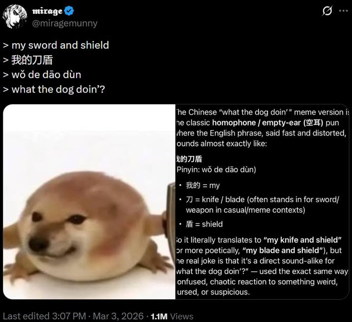 mirage @miragemunny > my sword and shield > 我的刀盾 > wŏ de dão dùn > what the dog doin'? 0 The Chinese "what the dog doin'" meme version is he classic homophone/empty-ear () pun where the English phrase, said fast and distorted, ounds almost exactly like: 我的刀盾 Pinyin: wŏ de dão dùn) 我的 = my = knife / blade (often stands in for sword/ weapon in casual/meme contexts) ⚫ = shield So it literally translates to "my knife and shield" or more poetically, "my blade and shield"), but he real joke is that it's a direct sound-alike for what the dog doin'?" - used the exact same way onfused, chaotic reaction to something weird, ursed, or suspicious. Last edited 3:07 PM Mar 3, 2026 1.1M Views •