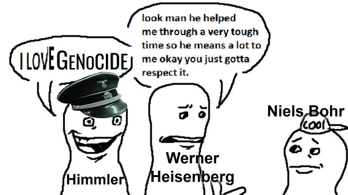look man he helped me through a very tough time so he means a lot to LOVE GENOCIDE GENOCIDEJ me okay you just gotta 10 respect it. is 10 Niels Bohr (cool) Werner Himmler Heisenberg