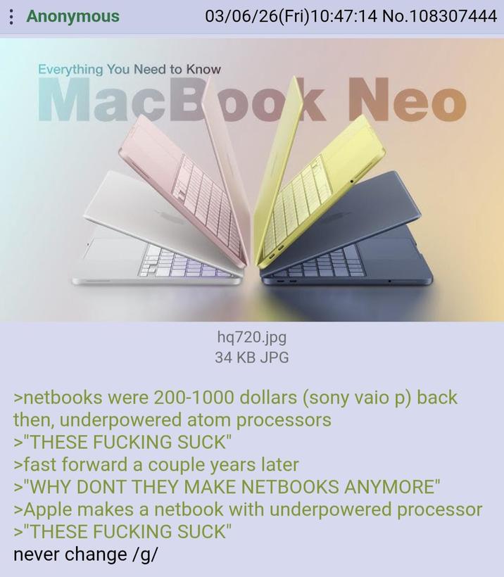 Anonymous 03/06/26(Fri)10:47:14 No.108307444 Everything You Need to Know MacBook Neo hq720.jpg 34 KB JPG >netbooks were 200-1000 dollars (sony vaio p) back then, underpowered atom processors >"THESE F------ SUCK" >fast forward a couple years later >"WHY DONT THEY MAKE NETBOOKS ANYMORE" >Apple makes a netbook with underpowered processor >"THESE F------ SUCK" never change /g/