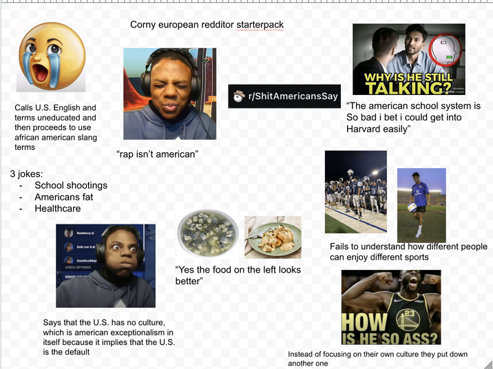 Calls U.S. English and terms uneducated and then proceeds to use african american slang terms 3 jokes: School shootings Americans fat Healthcare Dumkozy Zolo car k Candice69qt VOICE OPTIONS VOICE Corny european redditor starterpack "rap isn't american" r/ShitAmericansSay WHY IS HE STILL TALKING? @imaidOt6 Tik Tok comment "The american school system is So bad i bet i could get into Harvard easily" о "Yes the food on the left looks better" Fails to understand how different people can enjoy different sports Says that the U.S. has no culture, which is american exceptionalism in itself because it implies that the U.S. is the default HOW 23 IS HE SO ASS? Instead of focusing on their own culture they put down another one