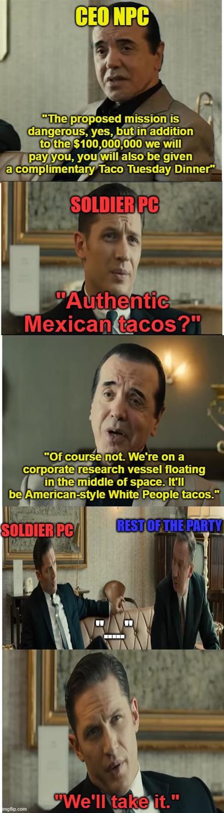 CEO NPC "The proposed mission is dangerous, yes, but in addition to the $100,000,000 we will pay you, you will also be given a complimentary Taco Tuesday Dinner" SOLDIER PC "Authentic Mexican tacos?" "Of course not. We're on a corporate research vessel floating in the middle of space. It'll be American-style White People tacos." SOLDIER PC REST OF THE PARTY imgflip.com "We'll take it."