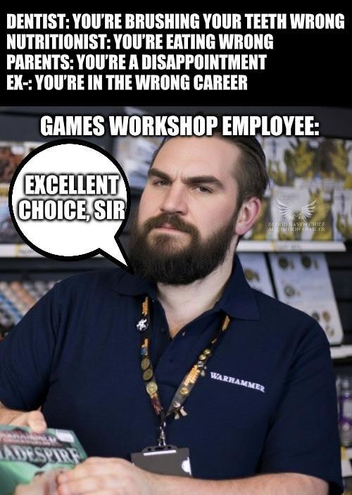 DENTIST: YOU'RE BRUSHING YOUR TEETH WRONG NUTRITIONIST: YOU'RE EATING WRONG PARENTS: YOU'RE A DISAPPOINTMENT EX-: YOU'RE IN THE WRONG CAREER GAMES WORKSHOP EMPLOYEE: EXCELLENT CHOICE, SIR E MOOD BAVEN CHILE AQUINTON (CER ADESPIRE WARHAMMER