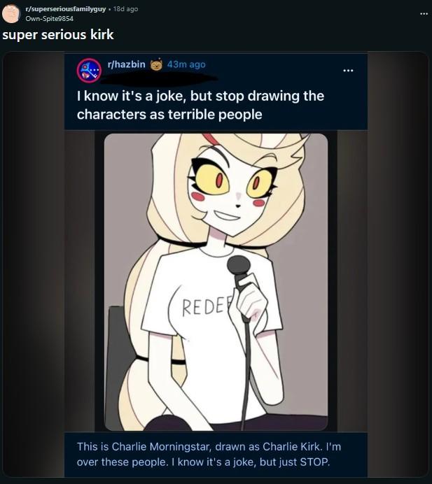r/superseriousfamilyguy ⚫ 18d ago Own-Spite9854 super serious kirk r/hazbin 43m ago I know it's a joke, but stop drawing the characters as terrible people REDE This is Charlie Morningstar, drawn as Charlie Kirk. I'm over these people. I know it's a joke, but just STOP. :