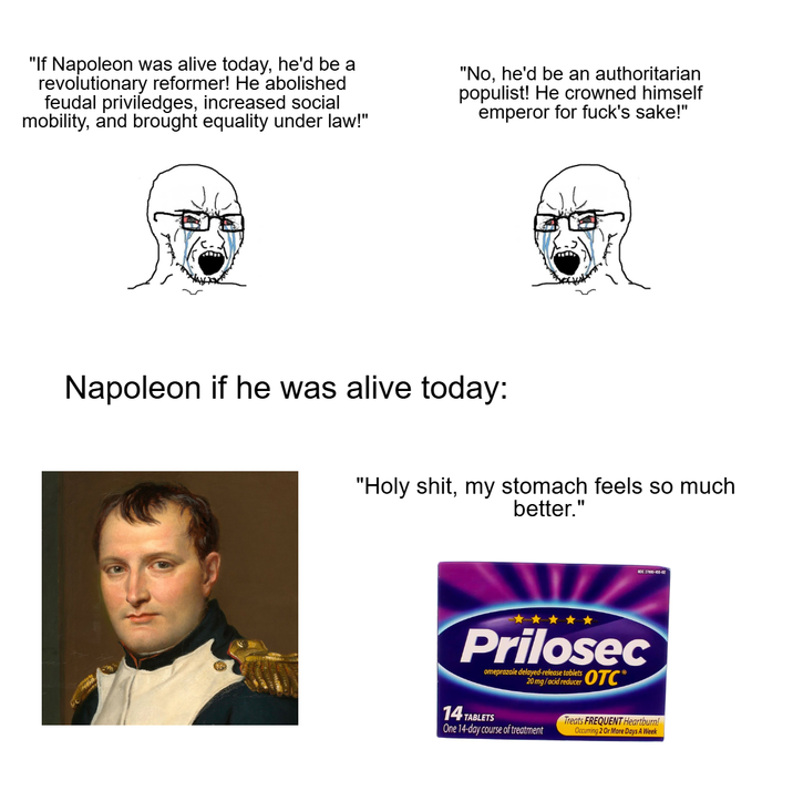 "If Napoleon was alive today, he'd be a revolutionary reformer! He abolished feudal priviledges, increased social mobility, and brought equality under law!" "No, he'd be an authoritarian populist! He crowned himself emperor for f---'s sake!" Napoleon if he was alive today: "H--------, my stomach feels so much better." NOC 17000-455-02 Prilosec omeprazole delayed-release tablets OTC 20mg/acid reducer 14 TABLETS Treats FREQUENT Heartburn! One 14-day course of treatment Occurring 2 Or More Days A Week