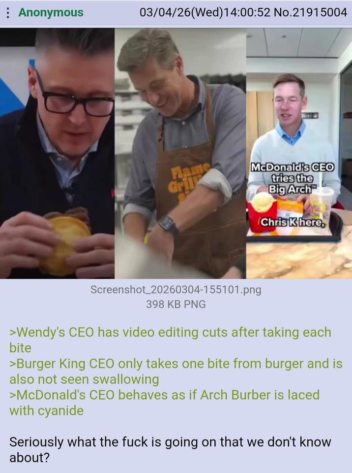 Anonymous 03/04/26(Wed)14:00:52 No.21915004 Flame Gril McDonald's CEO tries the Big Arch Chris K here, Screenshot_20260304-155101.png 398 KB PNG >Wendy's CEO has video editing cuts after taking each bite >Burger King CEO only takes one bite from burger and is also not seen swallowing >McDonald's CEO behaves as if Arch Burber is laced with cyanide Seriously what the f--- is going on that we don't know about?