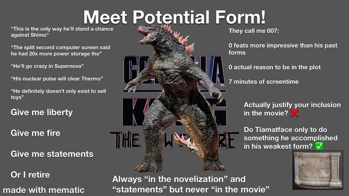 Meet Potential Form! "This is the only way he'll stand a chance against Shimo" "The split second computer screen said he had 20x more power storage tho" "He'll go crazy in Supernova" "His nuclear pulse will clear Thermo" "He definitely doesn't only exist to sell toys" Give me liberty Give me fire Give me statements Or I retire made with mematic K THE They call me 007: O feats more impressive than his past forms 0 actual reason to be in the plot 7 minutes of screentime RE Actually justify your inclusion in the movie? Do Tiamatface only to do something he accomplished in his weakest form? ✓ Always "in the novelization" and "statements" but never "in the movie"