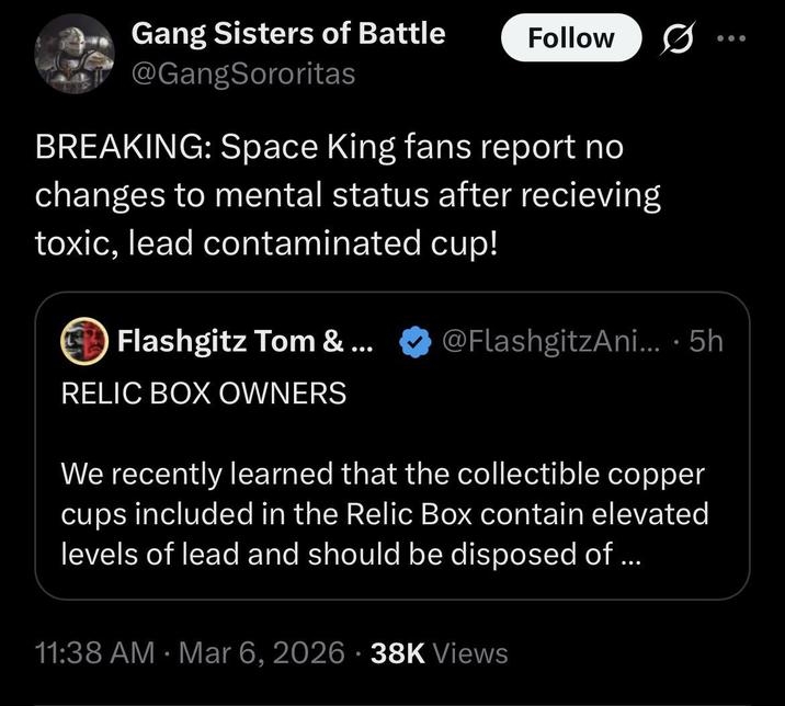 Gang Sisters of Battle @GangSororitas Follow BREAKING: Space King fans report no changes to mental status after recieving toxic, lead contaminated cup! Flashgitz Tom & ... RELIC BOX OWNERS @FlashgitzAni....5h We recently learned that the collectible copper cups included in the Relic Box contain elevated levels of lead and should be disposed of... 11:38 AM · Mar 6, 2026 38K Views