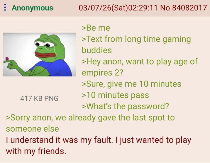 : Anonymous 03/07/26(Sat)02:29:11 No.84082017 >Be me >Text from long time gaming buddies >Hey anon, want to play age of empires 2? >Sure, give me 10 minutes >10 minutes pass 417 KB PNG >What's the password? >Sorry anon, we already gave the last spot to someone else I understand it was my fault. I just wanted to play with my friends.