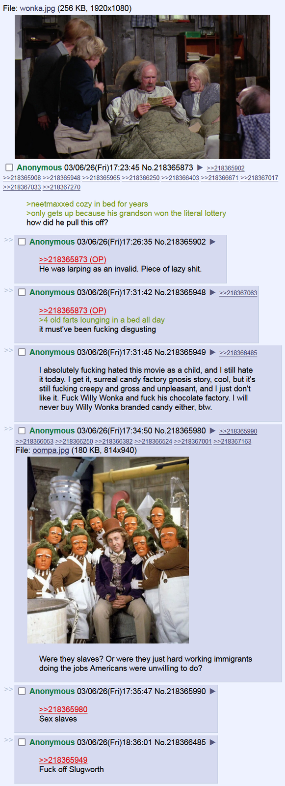 File: wonka.jpg (256 KB, 1920x1080) Anonymous 03/06/26(Fri)17:23:45 No.218365873 >>218365902 >>218365908 >>218365948 >>218365965 >>218366250 >>218366403 >>218366671 >>218367017 >>218367033 >>218367270 >neetmaxxed cozy in bed for years >only gets up because his grandson won the literal lottery how did he pull this off? Anonymous 03/06/26(Fri)17:26:35 No.218365902 ► >>218365873 (OP) He was larping as an invalid. Piece of lazy s---. Anonymous 03/06/26(Fri)17:31:42 No.218365948 >>218365873 (OP) >4 old farts lounging in a bed all day it must've been f------ disgusting >>218367063 >> Anonymous 03/06/26(Fri)17:31:45 No.218365949 >>218388485 I absolutely f------ hated this movie as a child, and I still hate it today. I get it, surreal candy factory gnosis story, cool, but it's still f------ creepy and gross and unpleasant, and I just don't like it. F--- Willy Wonka and f--- his chocolate factory. I will never buy Willy Wonka branded candy either, btw. Anonymous 03/06/26(Fri)17:34:50 No.218365980 ►>>218385990 >>218366053 >>218366250 >>218366382 >>218366524 >>218367001 >>218367163 File: compa.jpg (180 KB, 814x940) Were they slaves? Or were they just hard working immigrants doing the jobs Americans were unwilling to do? >> Anonymous 03/06/26(Fri)17:35:47 No.218365990 >> >>218365980 Sex slaves Anonymous 03/06/26(Fri)18:36:01 No.218366485 >>218365949 F--- off Slugworth