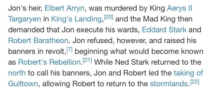 Jon's heir, Elbert Arryn, was murdered by King Aerys II Targaryen in King's Landing, [20] and the Mad King then. demanded that Jon execute his wards, Eddard Stark and Robert Baratheon. Jon refused, however, and raised his banners in revolt, [7] beginning what would become known as Robert's Rebellion. [21] While Ned Stark returned to the north to call his banners, Jon and Robert led the taking of Gulltown, allowing Robert to return to the stormlands. [22]