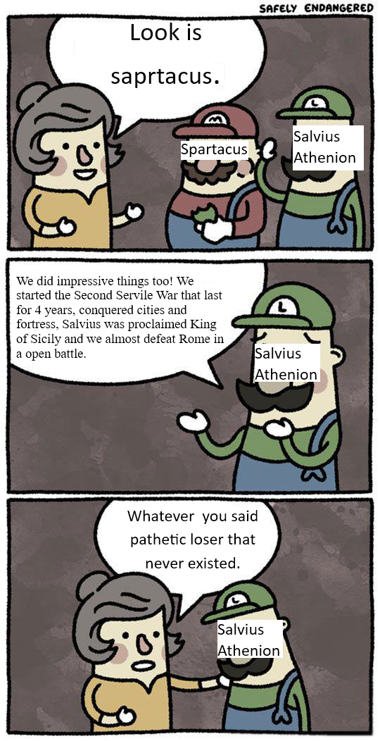 Look is saprtacus. SAFELY ENDANGERED Spartacus Salvius Athenion We did impressive things too! We started the Second Servile War that last for 4 years, conquered cities and fortress, Salvius was proclaimed King of Sicily and we almost defeat Rome in a open battle. Salvius Athenion Whatever you said pathetic loser that never existed. Salvius Athenion