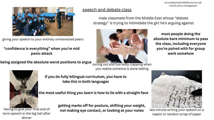 u/LoveEquivalent9146 and my sub r/votre amie_monegasque speech and debate class male classmate from the Middle East whose "debate strategy" is trying to intimidate the girl he's arguing against most people doing the absolute bare minimum to pass the class, including everyone you're paired with for group work somehow giving your speech to your entirely uninterested peers "confidence is everything" when you're mid panic attack being assigned the absolute worst positions to argue zoning out and hurriedly clapping when you realize someone is done talking if you do fully bilingual curriculum, you have to take this in both languages the most useful thing you learn is how to lie with a straight face having to give your final end of term speech in the big hall after dinner getting marks off for posture, shifting your weight, not making eye contact, or looking at your notes disgrace with mens eyes. beweep" last minute writing your speech on a napkin or random scrap of paper