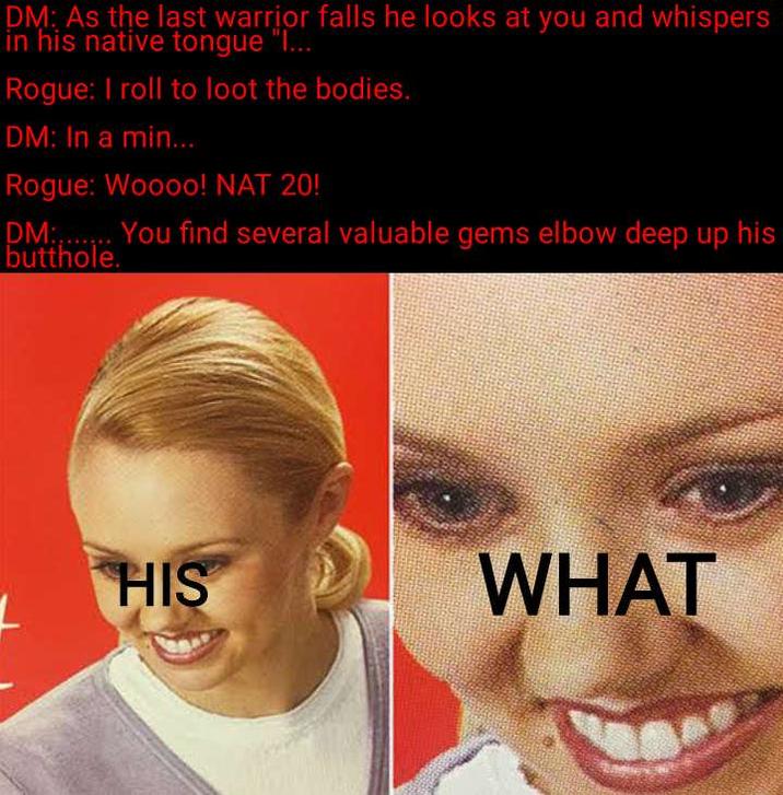 DM: As the last warrior falls he looks at you and whispers in his native tongue "I... Rogue: I roll to loot the bodies. DM: In a min... Rogue: Woooo! NAT 20! DM:....... You find several valuable gems elbow deep up his butthole. HIS WHAT