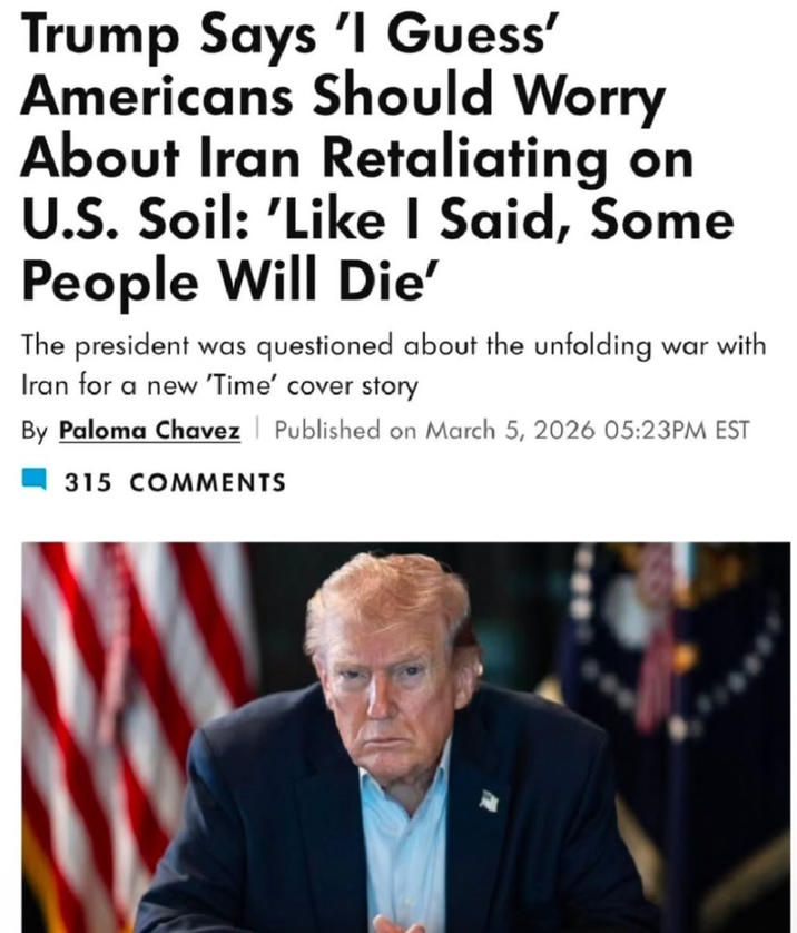 Trump Says 'I Guess' Americans Should Worry About Iran Retaliating on U.S. Soil: 'Like I Said, Some People Will Die' The president was questioned about the unfolding war with Iran for a new 'Time' cover story By Paloma Chavez 315 COMMENTS Published on March 5, 2026 05:23PM EST