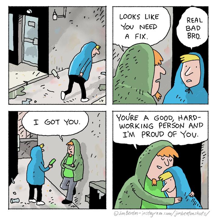 LOOKS LIKE REAL YOU NEED BAD A FIX. BRO. と 13. I GOT YOU. いい YOU'RE A GOOD, HARD- WORKING PERSON AND I'M PROUD OF YOU. @JimBenton-instagram.com/jimbentonshots/