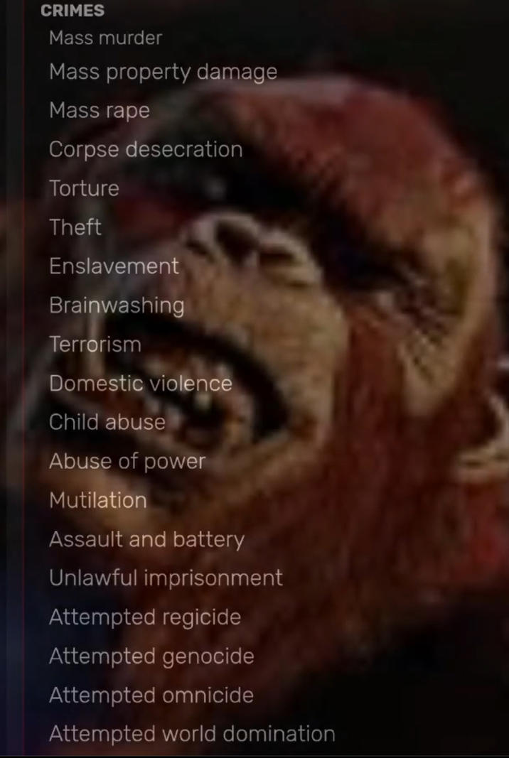 CRIMES Mass murder Mass property damage Mass r--- Corpse desecration Torture Theft Enslavement Brainwashing Terrorism Domestic violence Child abuse Abuse of power Mutilation Assault and battery Unlawful imprisonment Attempted regicide Attempted genocide Attempted omnicide Attempted world domination