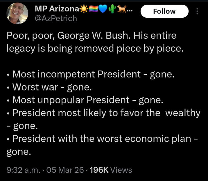 MP Arizona @AzPetrich Follow Poor, poor, George W. Bush. His entire legacy is being removed piece by piece. • Most incompetent President - gone. • Worst war - gone. • Most unpopular President - gone. President most likely to favor the wealthy - gone. President with the worst economic plan - gone. 9:32 a.m..05 Mar 26 · 196K Views