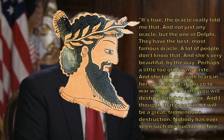 "It's true, the oracle really told me that. And not just any oracle, but the one in Delphi. They have the best, most famous oracle. A lot of people don't know that. And she's very beautiful, by the way. Perhaps a little too old for my taste. And she told me, with tears in her eyes, sir, sir, if you go to war with the Persians, you will destroy a mighty empire. And I thought, that is so true, it will be a great, tremendous destruction. Nobody has ever seen such destruction before."