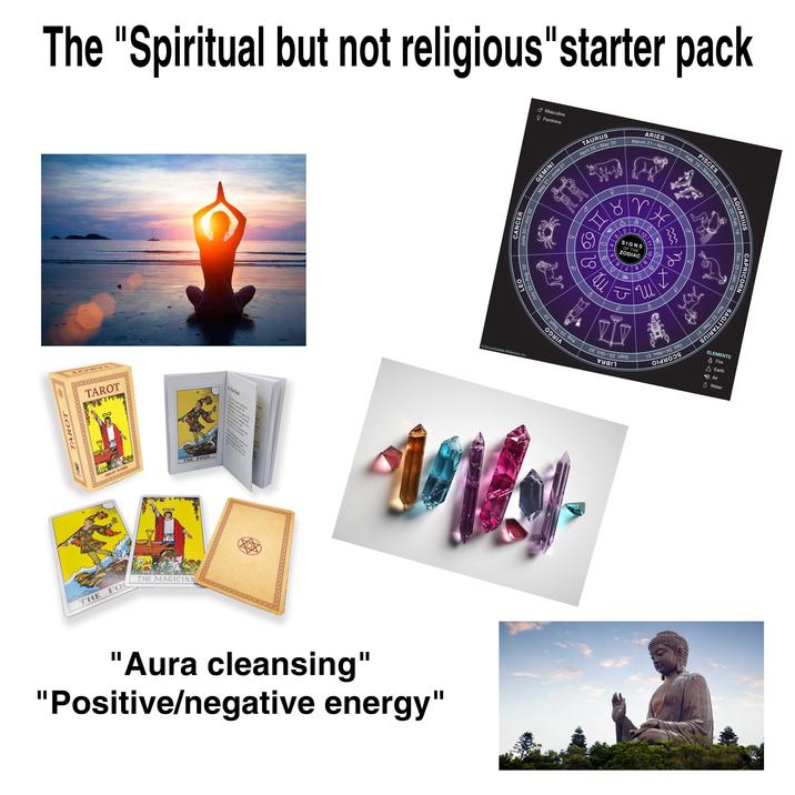 The "Spiritual but not religious"starter pack Masculine Feminine TAURUS April 20-May 20 L LEO July 23-Aug. 22 CANCER June 22-July 22 GEMINI May 21-June 21 O+ ARIES March 21-April 19 PISCES Feb. 19-March 20 F Q ४ 4 5 3 9 WH M 1 SIGNS OF THE ZODIAC 2 }} a +o 69 21 FO 20 12 11 6 8 น 'a TAROT TAROT DECK OF 78 CORDS THE FOOL. THE FO THE MAGICIAN The Food Encyclopædia Britannica, Inc. 17 ΛΟΝ -17 100 old੪oos be inly. "Aura cleansing" "Positive/negative energy" Jan. 20-Feb. 18 AQUARIUS Dec. 22-Jan. 19 CAPRICORN Nov. 22-Dec. 21 SAGITTARIUS ELEMENTS Fire Earth Air ◊ Water