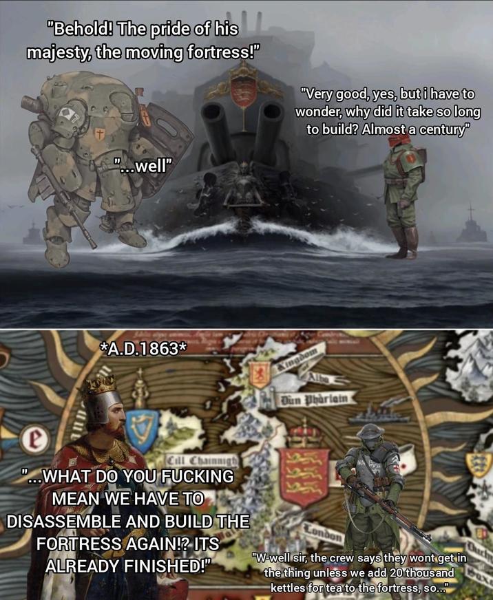 "Behold! The pride of his majesty, the moving fortress!" "Very good, yes, but i have to wonder, why did it take so long to build? Almost a century" "...well" *A.D.1863* Kingdom Dun Pharlain e Cill Chainnigh "...WHAT DO YOU F------ MEAN WE HAVE TO DISASSEMBLE AND BUILD THE FORTRESS AGAIN!? ITS ALREADY FINISHED!" Con "W-well sir, the crew says they wont get in the thing unless we add 20 thousand kettles for tea to the fortress, so... Duch