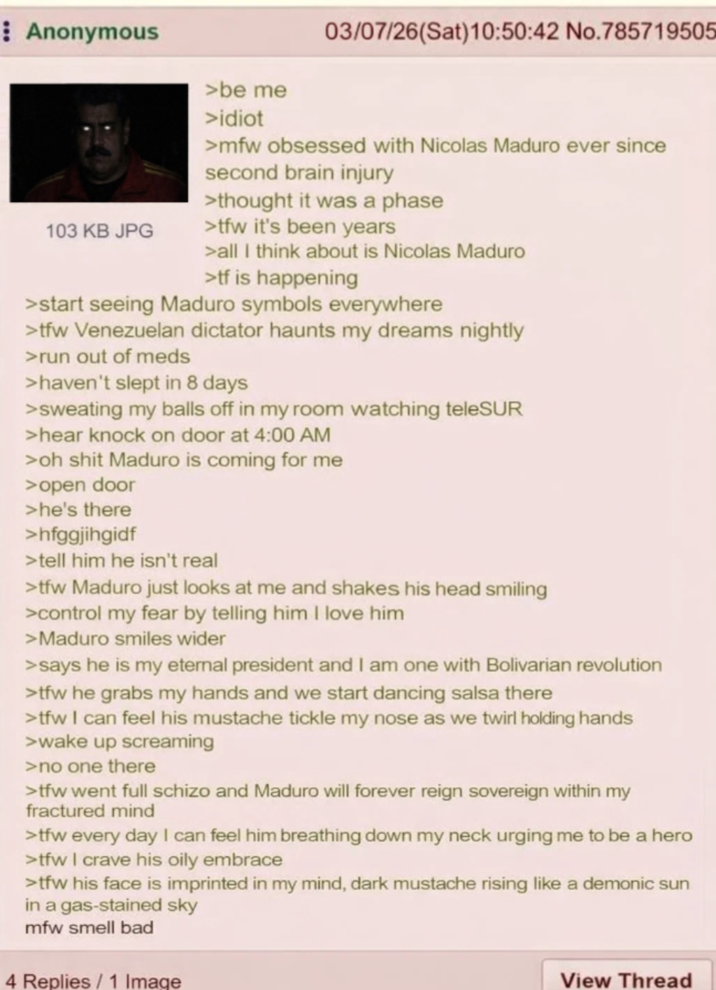 Anonymous >be me >idiot 03/07/26(Sat)10:50:42 No.785719505 >mfw obsessed with Nicolas Maduro ever since second brain injury >thought it was a phase 103 KB JPG >tfw it's been years >all I think about is Nicolas Maduro >tf is happening >start seeing Maduro symbols everywhere >tfw Venezuelan dictator haunts my dreams nightly >run out of meds >haven't slept in 8 days >sweating my balls off in my room watching teleSUR >hear knock on door at 4:00 AM >oh s--- Maduro is coming for me >open door >he's there >hfggjihgidf >tell him he isn't real >tfw Maduro just looks at me and shakes his head smiling >control my fear by telling him I love him >Maduro smiles wider >says he is my eternal president and I am one with Bolivarian revolution >tfw he grabs my hands and we start dancing salsa there >>tfw I can feel his mustache tickle my nose as we twirl holding hands >wake up screaming >no one there >tfw went full schizo and Maduro will forever reign sovereign within my fractured mind >tfw every day I can feel him breathing down my neck urging me to be a hero >tfw I crave his oily embrace >tfw his face is imprinted in my mind, dark mustache rising like a demonic sun in a gas-stained sky mfw smell bad 4 Replies/1 Image View Thread