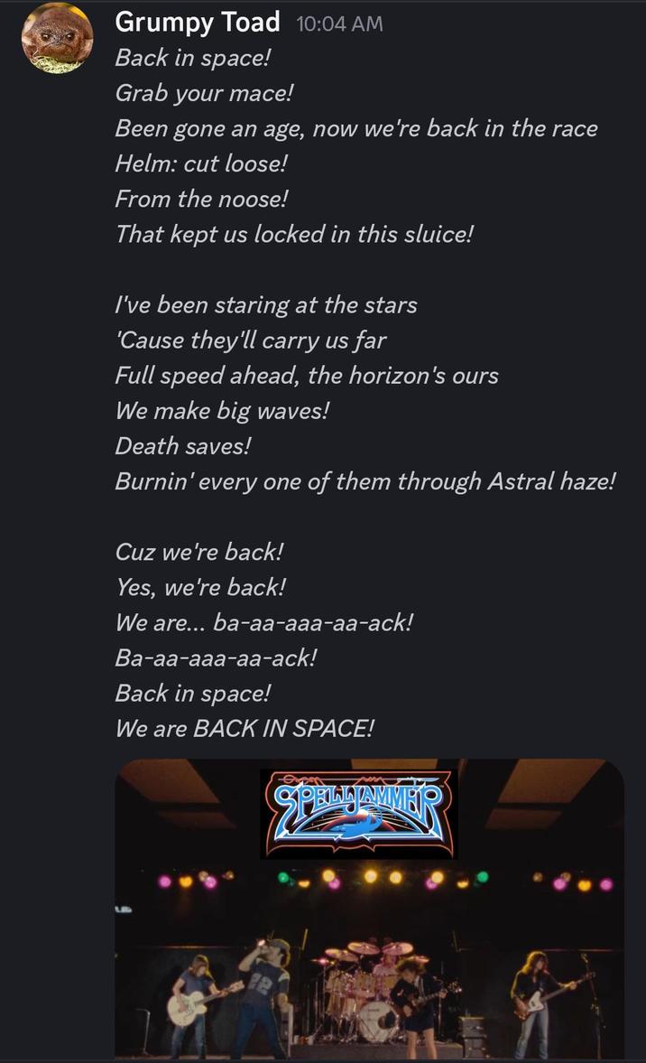 Grumpy Toad 10:04 AM Back in space! Grab your mace! Been gone an age, now we're back in the race Helm: cut loose! From the noose! That kept us locked in this sluice! I've been staring at the stars 'Cause they'll carry us far Full speed ahead, the horizon's ours We make big waves! Death saves! Burnin' every one of them through Astral haze! Cuz we're back! Yes, we're back! We are... ba-aa-aaa-aa-ack! Ba-aa-aaa-aa-ack! Back in space! We are BACK IN SPACE! SPELLIAMMER