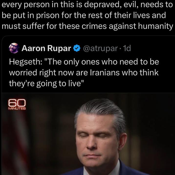 every person in this is depraved, evil, needs to be put in prison for the rest of their lives and must suffer for these crimes against humanity Aaron Rupar ❤ @atrupar. 1d Hegseth: "The only ones who need to be worried right now are Iranians who think they're going to live" 60 MINUTES