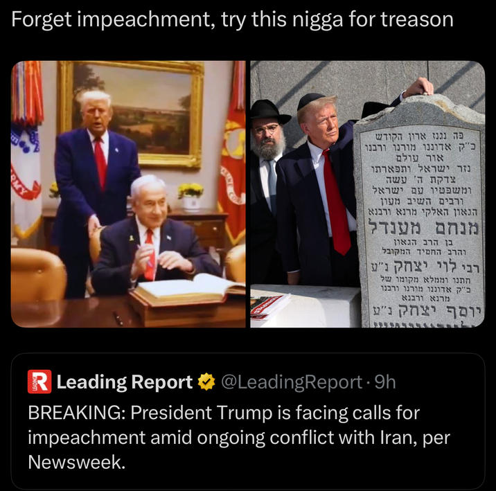 Forget impeachment, try this n---- for treason פה נגנז ארון הקודש כ"ק אדוננו מורנו ורבנו אור עולם נזר ישראל ותפארתו צדקת ה' עשה ומשפטיו עם ישראל ורבים השיב מעון הגאון האלקי מרנא ורבנא מנחם מענדל בן הרב הגאון והרב החסיד המקובל רבי לוי יצחק נ"ע חתנו וממלא מקומו של כ"ק אדוננו מורנו ורבנר מרנא ורבנא יוסף יצחק נ"ע R Leading Report & @LeadingReport·9h BREAKING: President Trump is facing calls for impeachment amid ongoing conflict with Iran, per Newsweek.