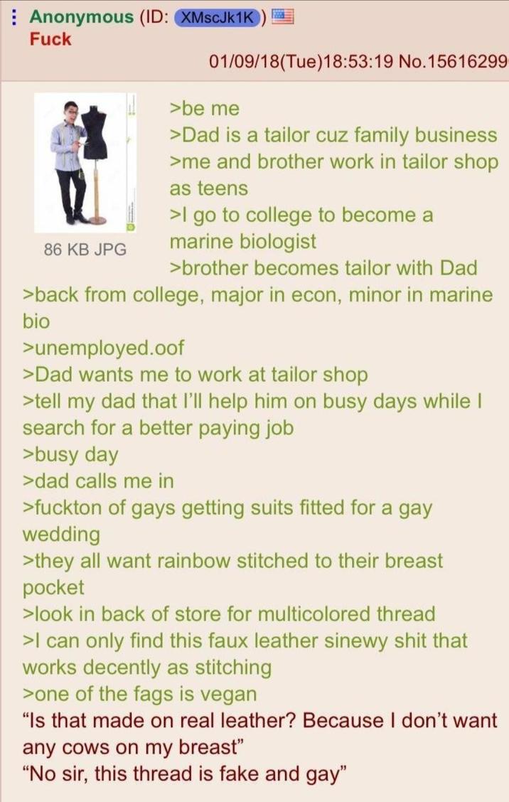Anonymous (ID: XMscJk1K) F--- 86 KB JPG 01/09/18(Tue)18:53:19 No.15616299 >be me >Dad is a tailor cuz family business >me and brother work in tailor shop as teens >I go to college to become a marine biologist >brother becomes tailor with Dad >back from college, major in econ, minor in marine bio >unemployed.oof >Dad wants me to work at tailor shop >tell my dad that I'll help him on busy days while I search for a better paying job >busy day >dad calls me in >fuckton of gays getting suits fitted for a gay wedding >they all want rainbow stitched to their breast pocket >look in back of store for multicolored thread >I can only find this faux leather sinewy s--- that works decently as stitching >one of the f--- is vegan "Is that made on real leather? Because I don't want any cows on my breast" "No sir, this thread is fake and gay"