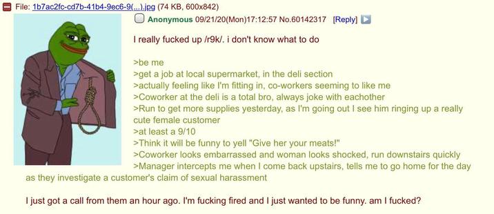 File: 1b7ac2fc-cd7b-41b4-9ec6-9(...).jpg (74 KB, 600x842) Anonymous 09/21/20(Mon) 17:12:57 No.60142317 [Reply] I really f----- up /r9k/. i don't know what to do >be me >get a job at local supermarket, in the deli section >actually feeling like I'm fitting in, co-workers seeming to like me >Coworker at the deli is a total bro, always joke with eachother >Run to get more supplies yesterday, as I'm going out I see him ringing up a really cute female customer >at least a 9/10 >Think it will be funny to yell "Give her your meats!" >Coworker looks embarrassed and woman looks shocked, run downstairs quickly >Manager intercepts me when I come back upstairs, tells me to go home for the day as they investigate a customer's claim of sexual harassment I just got a call from them an hour ago. I'm f------ fired and I just wanted to be funny. am I f-----?