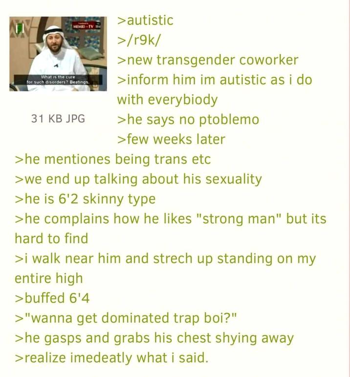 What is the cure MEMRI-TV for such disorders? Beatings. 31 KB JPG >autistic >/r9k/ >new transgender coworker >inform him im autistic as i do with everybiody >he says no ptoblemo >few weeks later >he mentiones being trans etc >we end up talking about his sexuality >he is 6'2 skinny type >he complains how he likes "strong man" but its hard to find >i walk near him and strech up standing on my entire high >buffed 6'4 >"wanna get dominated trap boi?" >he gasps and grabs his chest shying away >realize imedeatly what i said.
