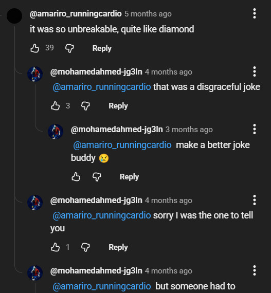 @amariro_runningcardio 5 months ago it was so unbreakable, quite like diamond 39 Reply @mohamedahmed-jg3ln 4 months ago @amariro_runningcardio that was a disgraceful joke B39 Reply @mohamedahmed-jg3ln 3 months ago @amariro_runningcardio make a better joke buddy B Reply @mohamedahmed-jg3ln 4 months ago @amariro_runningcardio sorry I was the one to tell you Reply @mohamedahmed-jg3ln 4 months ago @amariro_runningcardio but someone had to