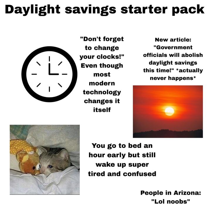Daylight savings starter pack L "Don't forget to change your clocks!" Even though New article: "Government officials will abolish daylight savings this time!" *actually never happens* most modern technology changes it itself You go to bed an hour early but still wake up super tired and confused People in Arizona: "Lol noobs"