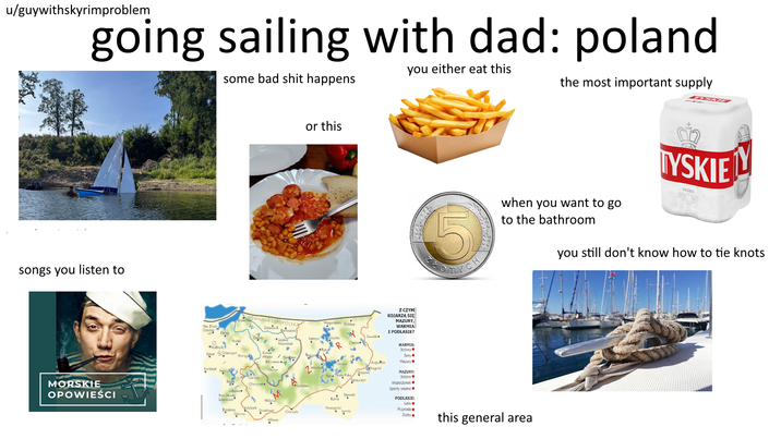 u/guywithskyrimproblem going sailing with dad: poland songs you listen to MORSKIE OPOWIEŚCI you either eat this some bad s--- happens the most important supply Nw. Derd Gdański Elblag Malbork Saum Dzierzgoń Kwidzyń or this ROWNINA SEPOPOLSKA Górowo Bartoszyce Węgorzewo Goldop P Lidzbar Warmiński Kętrzyn lycko Suwałkie M R Olecko Ryn Dobre Morag Miasto Biskpiec Elk Barczewo 4 Mikolo Olsztyn alg Piska Grajewo Szczuczyn Augustów Rajgrád Olsztynek Szczytno Lubawa Nw. Miasto Lubawskie Brodnica M Stawiski Nidz Górzna Vidzbark Qziałdowo Kolno Nowogród Chorzale tomża Mława Z CZYM KOJARZĄ SIĘ MAZURY, WARMIA I PODLASIE? WARMIA: Jeziora. Serv Mazury⚫ MAZURY: Jeziora • Wypoczynek. Sporty wodne PODLASIE: Lasy⚫ TYSKIE GRONIE GRON when you want to go to the bathroom you still don't know how to tie knots Przyroda Żubry. this general area