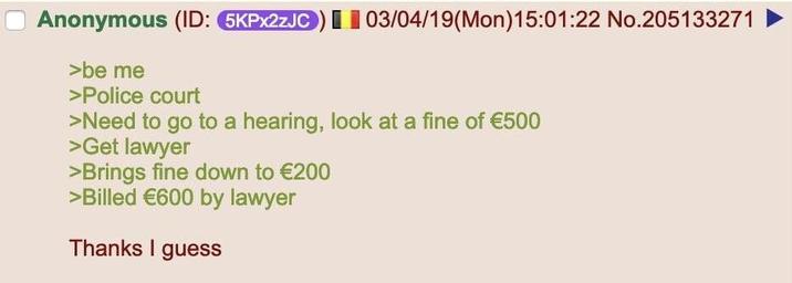 Anonymous (ID: 5KPx2zJC) 03/04/19(Mon) 15:01:22 No.205133271 >be me >Police court >Need to go to a hearing, look at a fine of €500 >Get lawyer >Brings fine down to €200 >Billed €600 by lawyer Thanks I guess