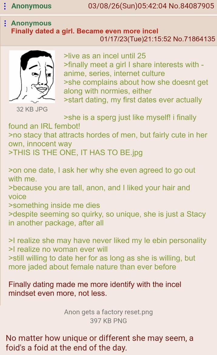 Anonymous Anonymous 03/08/26(Sun)05:42:04 No.84087905 Finally dated a girl. Became even more incel 32 KB JPG 01/17/23(Tue)21:15:52 No.71864135 >live as an incel until 25 >finally meet a girl I share interests with - anime, series, internet culture >she complains about how she doesnt get along with normies, either >start dating, my first dates ever actually >she is a sperg just like myself! i finally found an IRL fembot! >no stacy that attracts hordes of men, but fairly cute in her own, innocent way >THIS IS THE ONE, IT HAS TO BE.jpg >on one date, I ask her why she even agreed to go out with me. >because you are tall, anon, and I liked your hair and voice >something inside me dies >despite seeming so quirky, so unique, she is just a Stacy in another package, after all >I realize she may have never liked my le ebin personality >I realize no woman ever will >still willing to date her for as long as she is willing, but more jaded about female nature than ever before Finally dating made me more identify with the incel mindset even more, not less. Anon gets a factory reset.png 397 KB PNG No matter how unique or different she may seem, a foid's a foid at the end of the day.