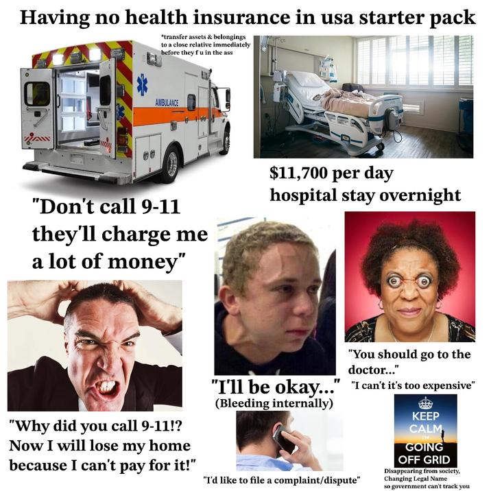 Having no health insurance in usa starter pack *transfer assets & belongings to a close relative immediately before they f u in the ass AW AMBULANCE "Don't call 9-11 they'll charge me a lot of money" $11,700 per day hospital stay overnight "You should go to the doctor..." "Why did you call 9-11!? Now I will lose my home because I can't pay for it!" "I'll be okay..." "I can't it's too expensive" (Bleeding internally) "I'd like to file a complaint/dispute" KEEP CALM I'M GOING OFF GRID Disappearing from society, Changing Legal Name so government can't track you