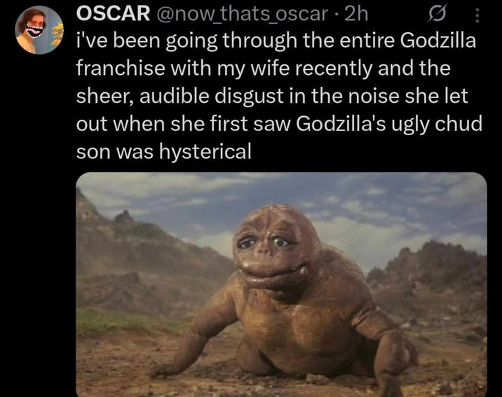 OSCAR @now_thats_oscar • 2h i've been going through the entire Godzilla franchise with my wife recently and the sheer, audible disgust in the noise she let out when she first saw Godzilla's ugly chud son was hysterical