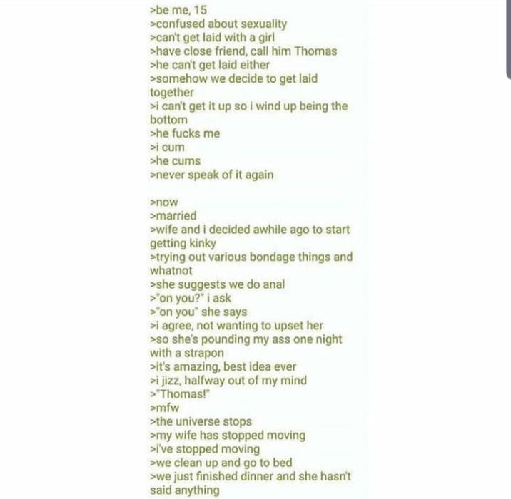 >be me, 15 > confused about sexuality >can't get laid with a girl >have close friend, call him Thomas >he can't get laid either >somehow we decide to get laid together >i can't get it up so i wind up being the bottom >he f---- me >i c-- >he c--- >never speak of it again >now >married >wife and I decided awhile ago to start getting kinky >trying out various bondage things and whatnot >she suggests we do a--- >"on you?" i ask >"on you" she says >i agree, not wanting to upset her >so she's pounding my ass one night with a strapon >it's amazing, best idea ever >i j---, halfway out of my mind >"Thomas!" >mfw >the universe stops >my wife has stopped moving >i've stopped moving >we clean up and go to bed >we just finished dinner and she hasn't said anything